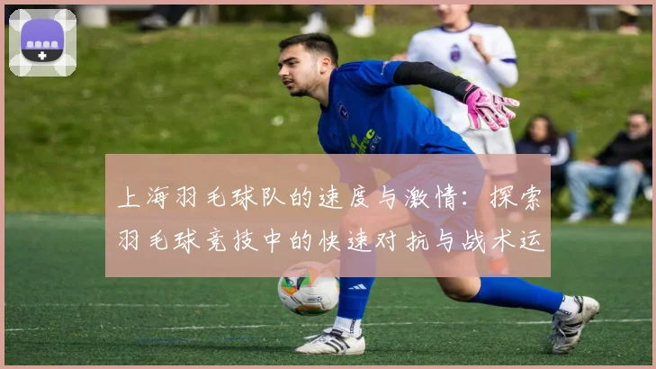 上海羽毛球队的速度与激情：探索羽毛球竞技中的快速对抗与战术运用