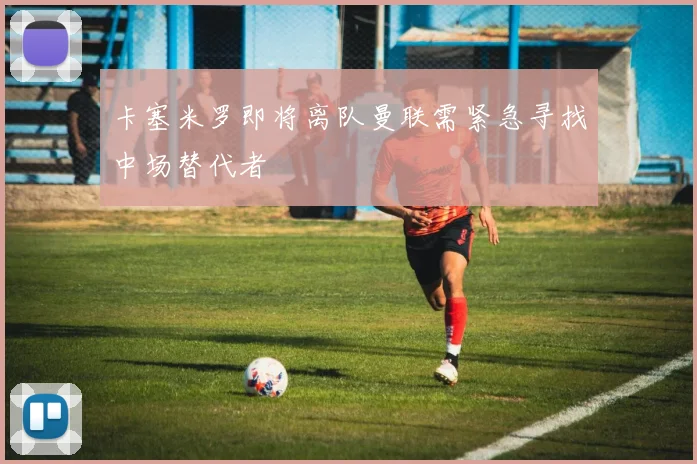 卡塞米罗即将离队曼联需紧急寻找中场替代者