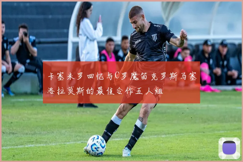 卡塞米罗回忆与C罗魔笛克罗斯马塞洛拉莫斯的最佳合作五人组