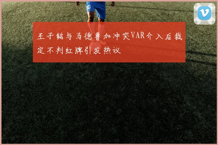 王子铭与马德鲁加冲突VAR介入后裁定不判红牌引发热议