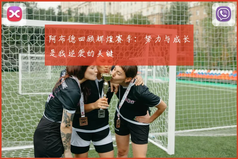 阿布德回顾辉煌赛季：努力与成长是我逆袭的关键