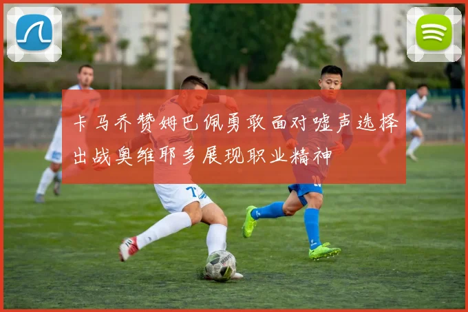 卡马乔赞姆巴佩勇敢面对嘘声选择出战奥维耶多展现职业精神