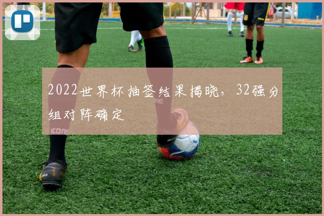 2022世界杯抽签结果揭晓，32强分组对阵确定