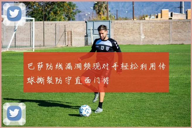 巴萨防线漏洞频现对手轻松利用传球撕裂防守直面门将