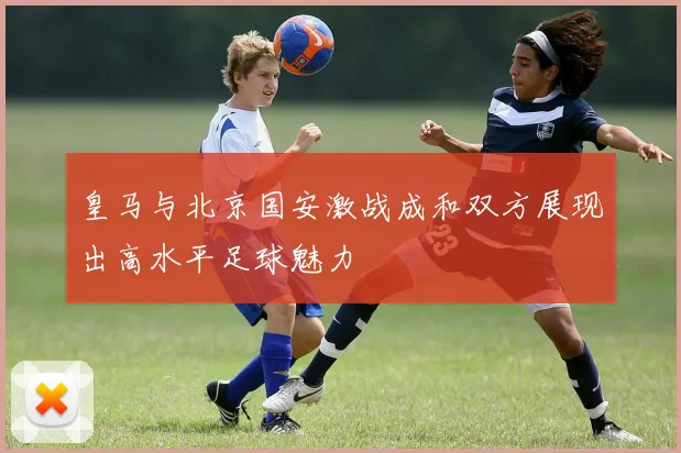 皇马与北京国安激战成和双方展现出高水平足球魅力