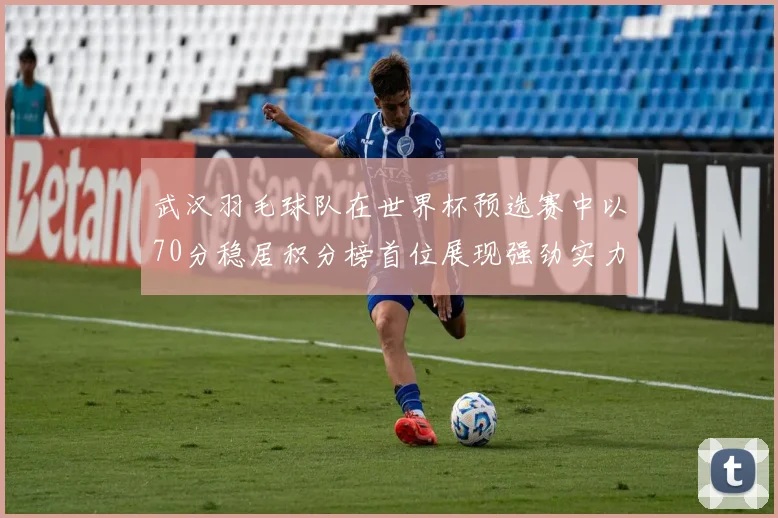 武汉羽毛球队在世界杯预选赛中以70分稳居积分榜首位展现强劲实力